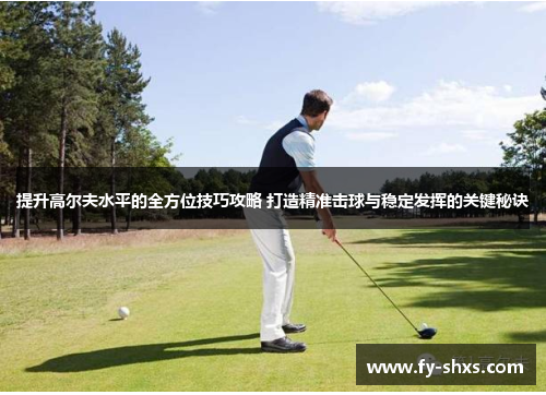 提升高尔夫水平的全方位技巧攻略 打造精准击球与稳定发挥的关键秘诀