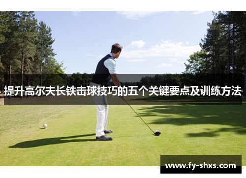 提升高尔夫长铁击球技巧的五个关键要点及训练方法